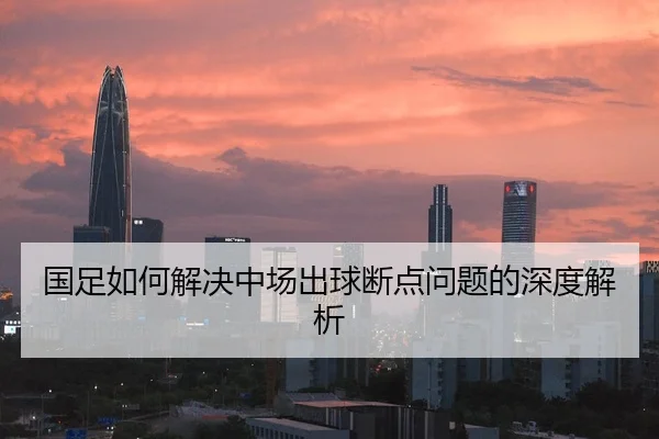 国足如何解决中场出球断点问题的深度解析