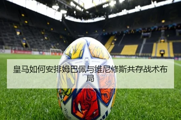 皇马如何安排姆巴佩与维尼修斯共存战术布局